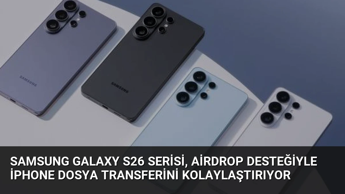 Samsung Galaxy S26 Serisi, AirDrop Desteğiyle iPhone Dosya Transferini Kolaylaştırıyor