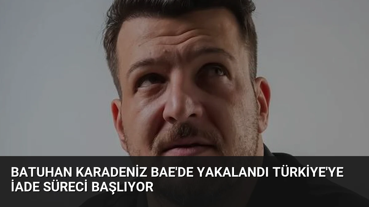 Batuhan Karadeniz BAE’de Yakalandı Türkiye’ye İade Süreci Başlıyor