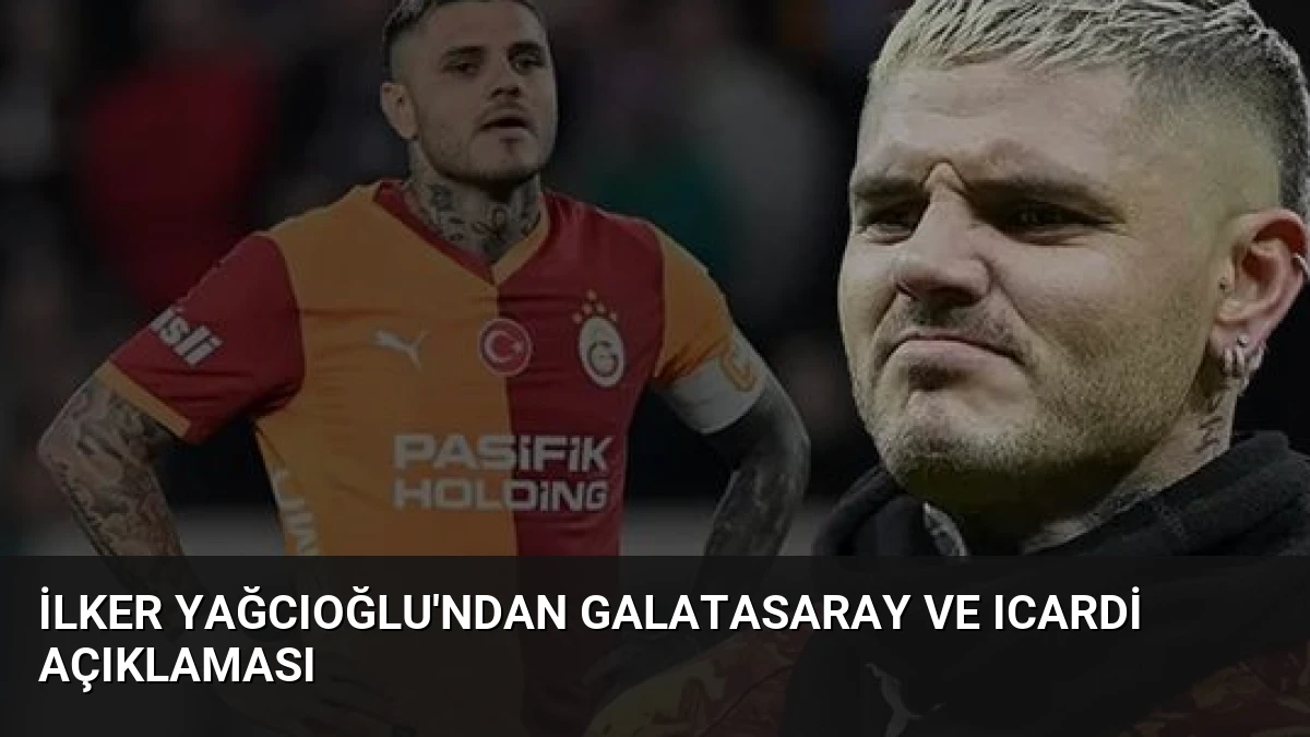 İlker Yağcıoğlu’ndan Galatasaray ve Icardi Açıklaması