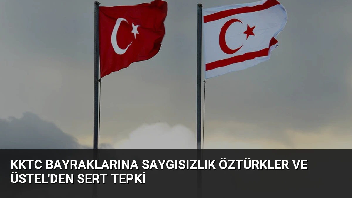 KKTC Bayraklarına Saygısızlık Öztürkler ve Üstel’den Sert Tepki