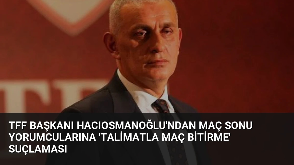 TFF Başkanı Hacıosmanoğlu’ndan Maç Sonu Yorumcularına ‘Talimatla Maç Bitirme’ Suçlaması