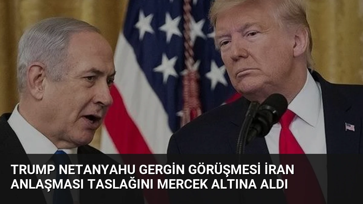 Trump Netanyahu Gergin Görüşmesi İran Anlaşması Taslağını Mercek Altına Aldı
