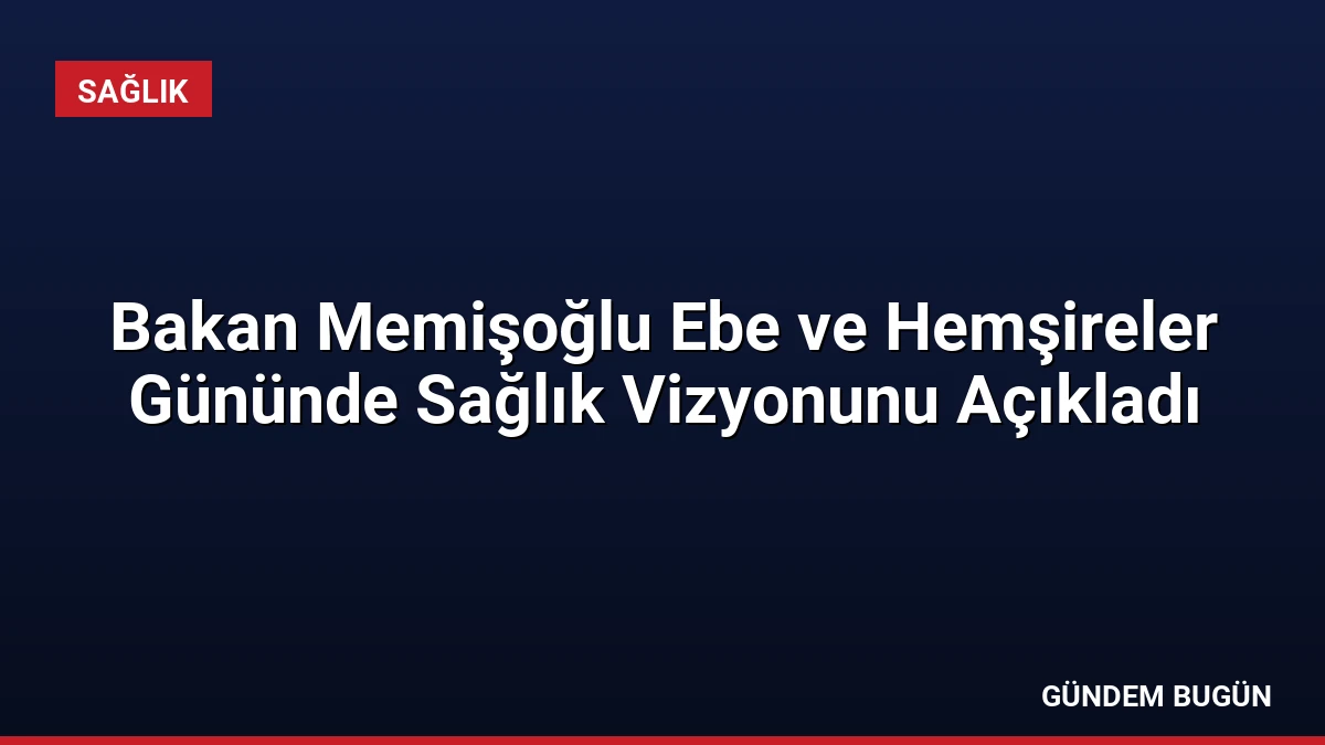 Bakan Memişoğlu Ebe ve Hemşireler Gününde Sağlık Vizyonunu Açıkladı