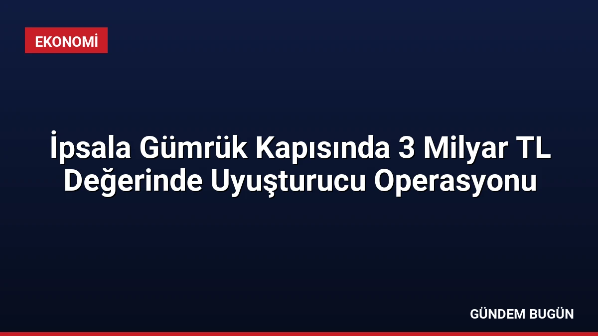 İpsala Gümrük Kapısında 3 Milyar TL Değerinde Uyuşturucu Operasyonu