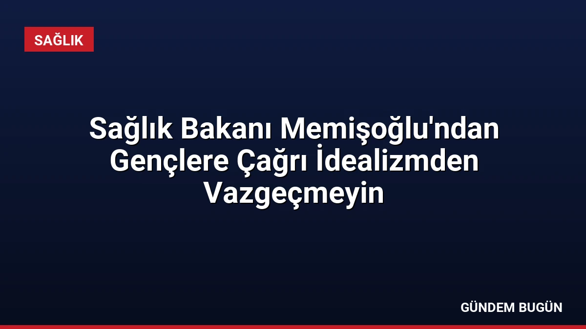 Sağlık Bakanı Memişoğlu’ndan Gençlere Çağrı İdealizmden Vazgeçmeyin