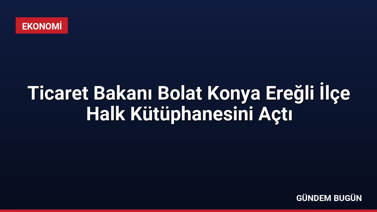 Ticaret Bakanı Bolat Konya Ereğli İlçe Halk Kütüphanesini Açtı