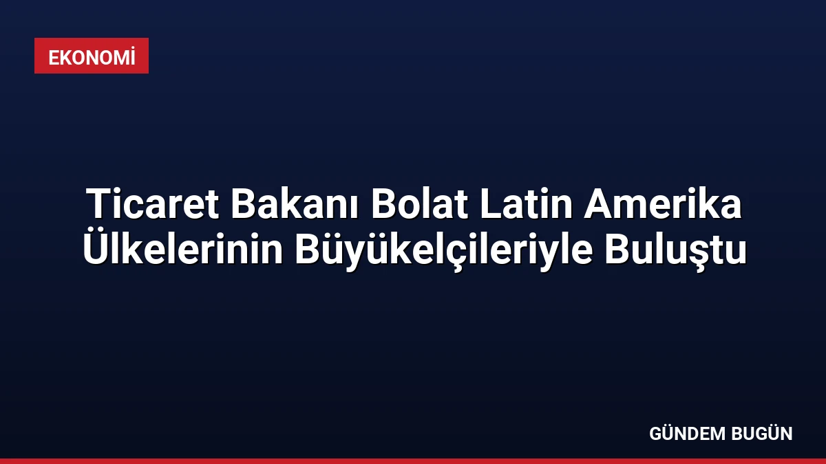 Ticaret Bakanı Bolat Latin Amerika Ülkelerinin Büyükelçileriyle Buluştu