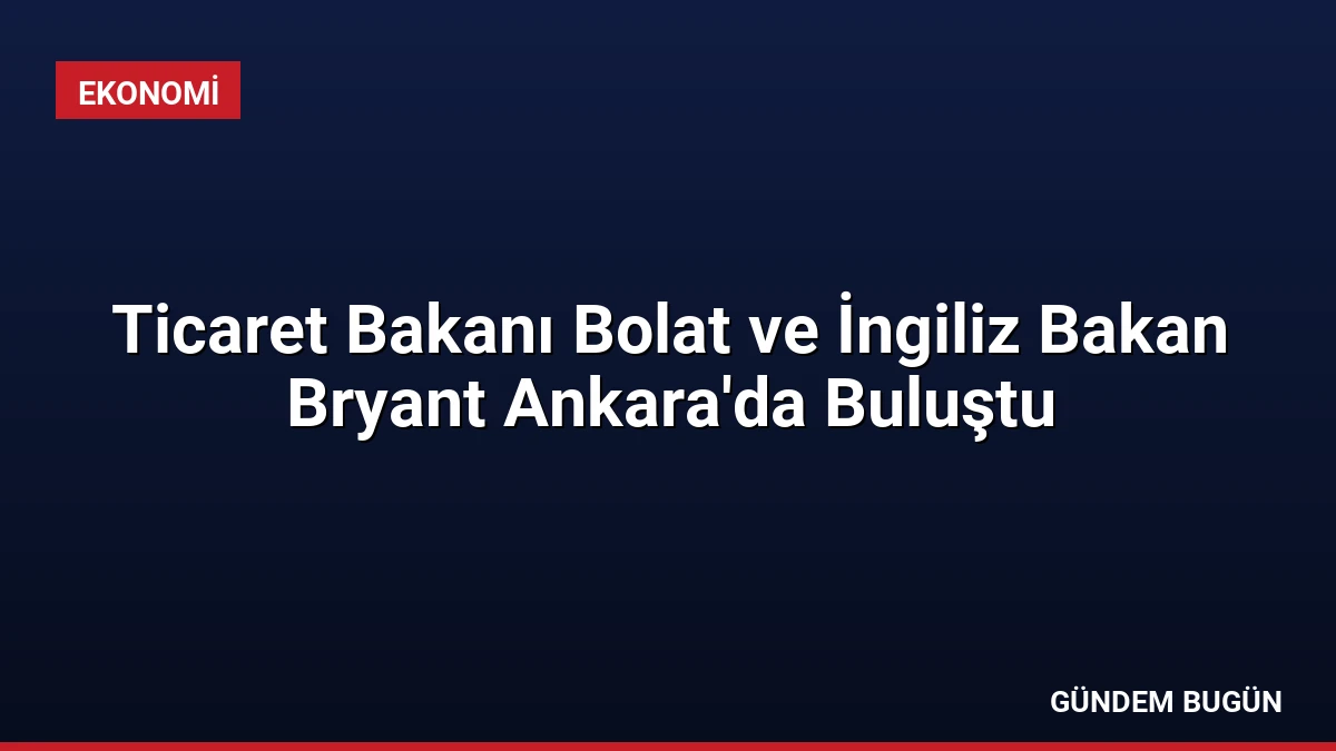 Ticaret Bakanı Bolat ve İngiliz Bakan Bryant Ankara’da Buluştu