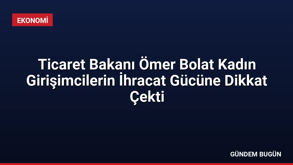 Ticaret Bakanı Ömer Bolat Kadın Girişimcilerin İhracat Gücüne Dikkat Çekti