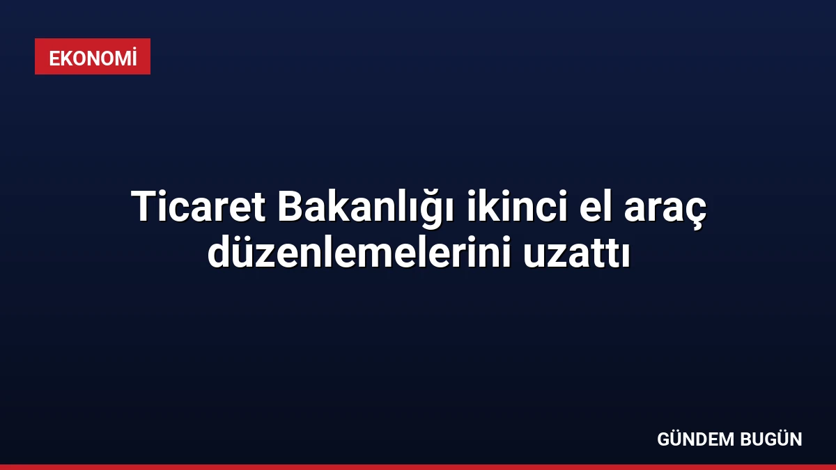 Ticaret Bakanlığı ikinci el araç düzenlemelerini uzattı