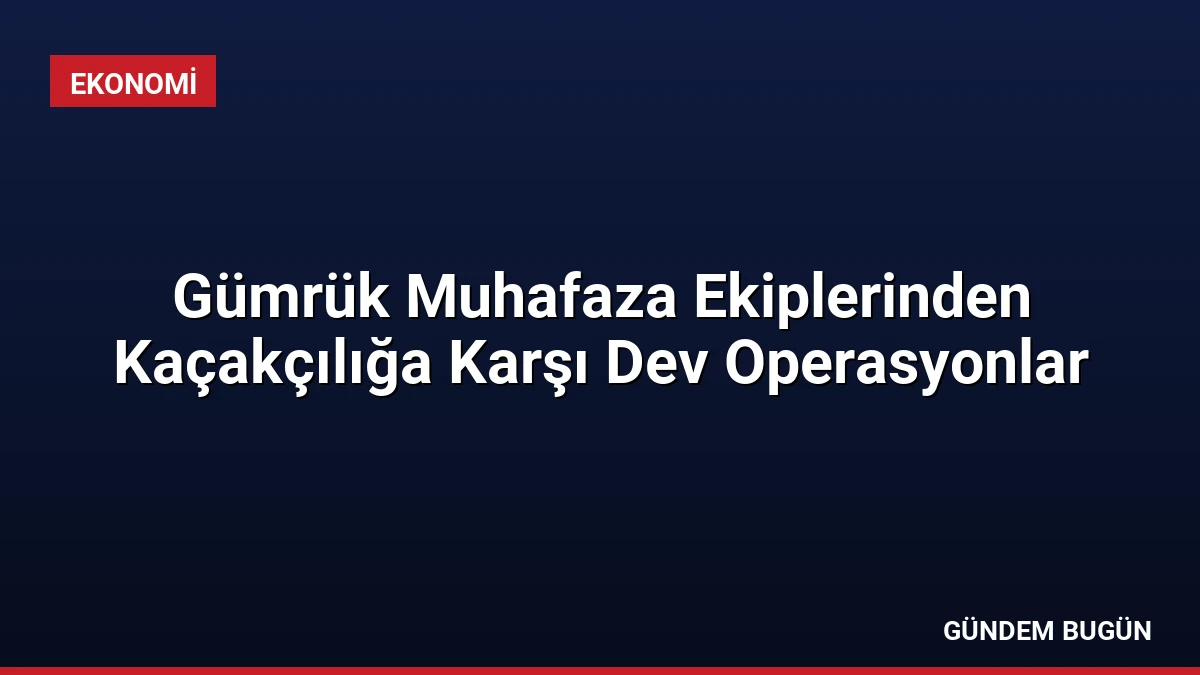 Gümrük Muhafaza Ekiplerinden Kaçakçılığa Karşı Dev Operasyonlar