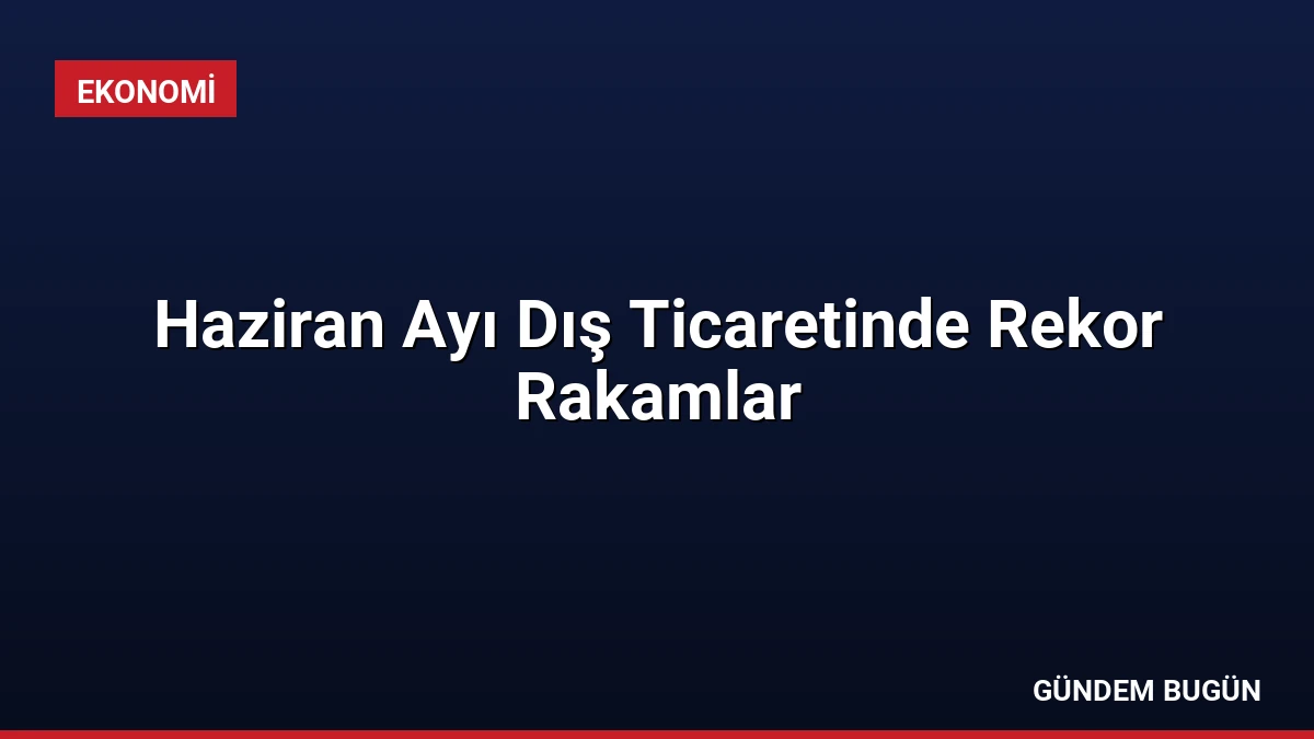 Haziran Ayı Dış Ticaretinde Rekor Rakamlar