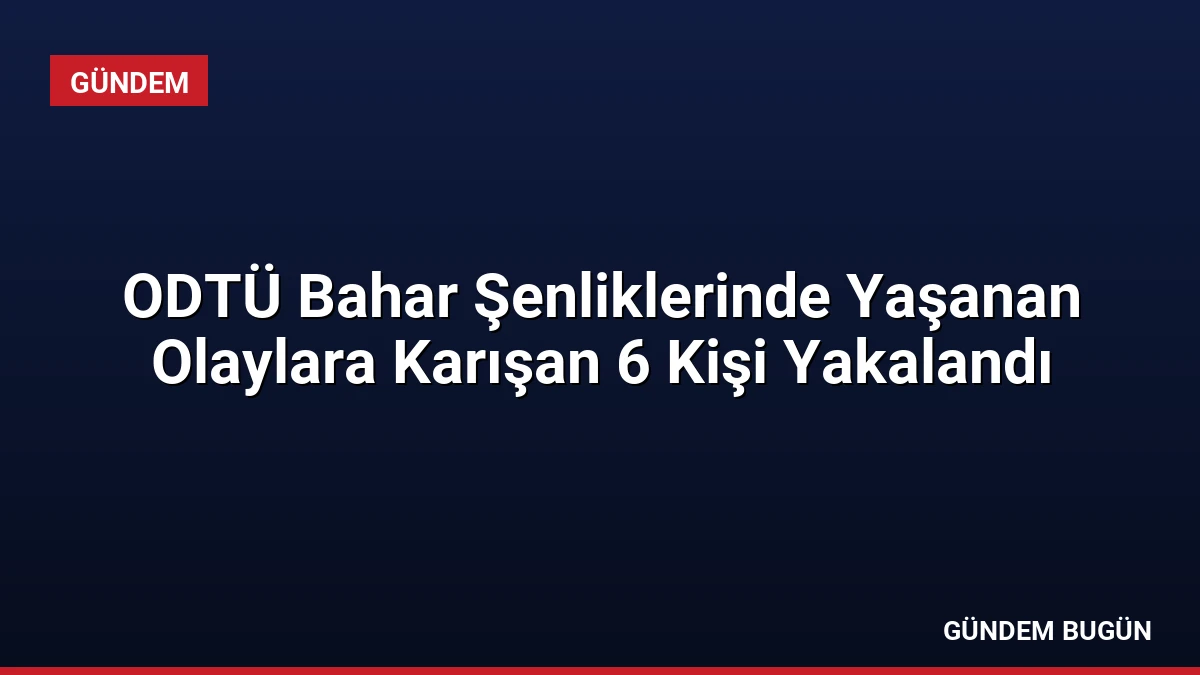 ODTÜ Bahar Şenliklerinde Yaşanan Olaylara Karışan 6 Kişi Yakalandı