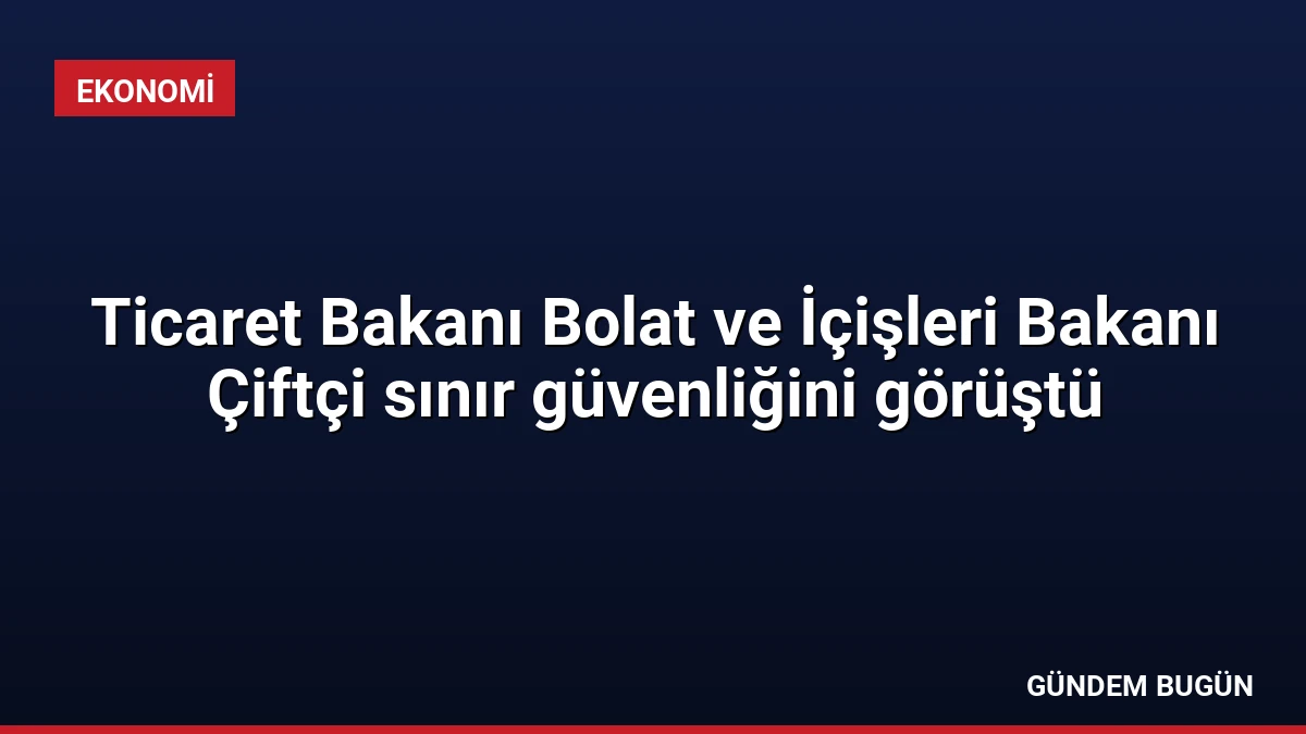 Ticaret Bakanı Bolat ve İçişleri Bakanı Çiftçi sınır güvenliğini görüştü