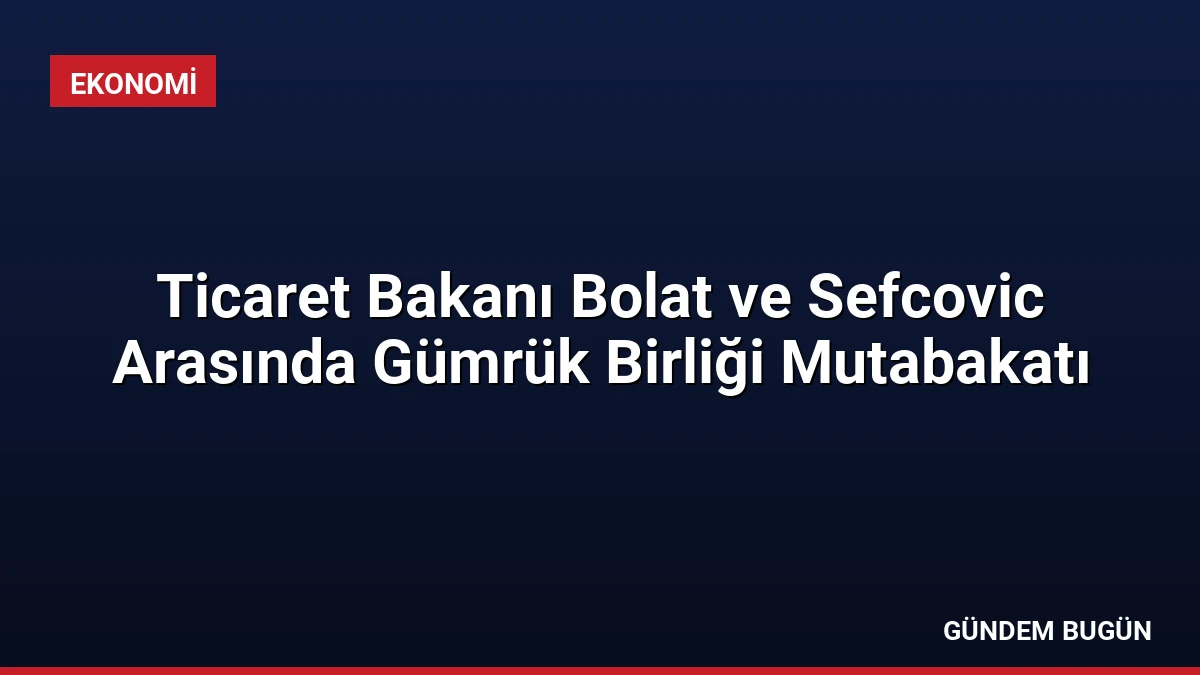 Ticaret Bakanı Bolat ve Sefcovic Arasında Gümrük Birliği Mutabakatı