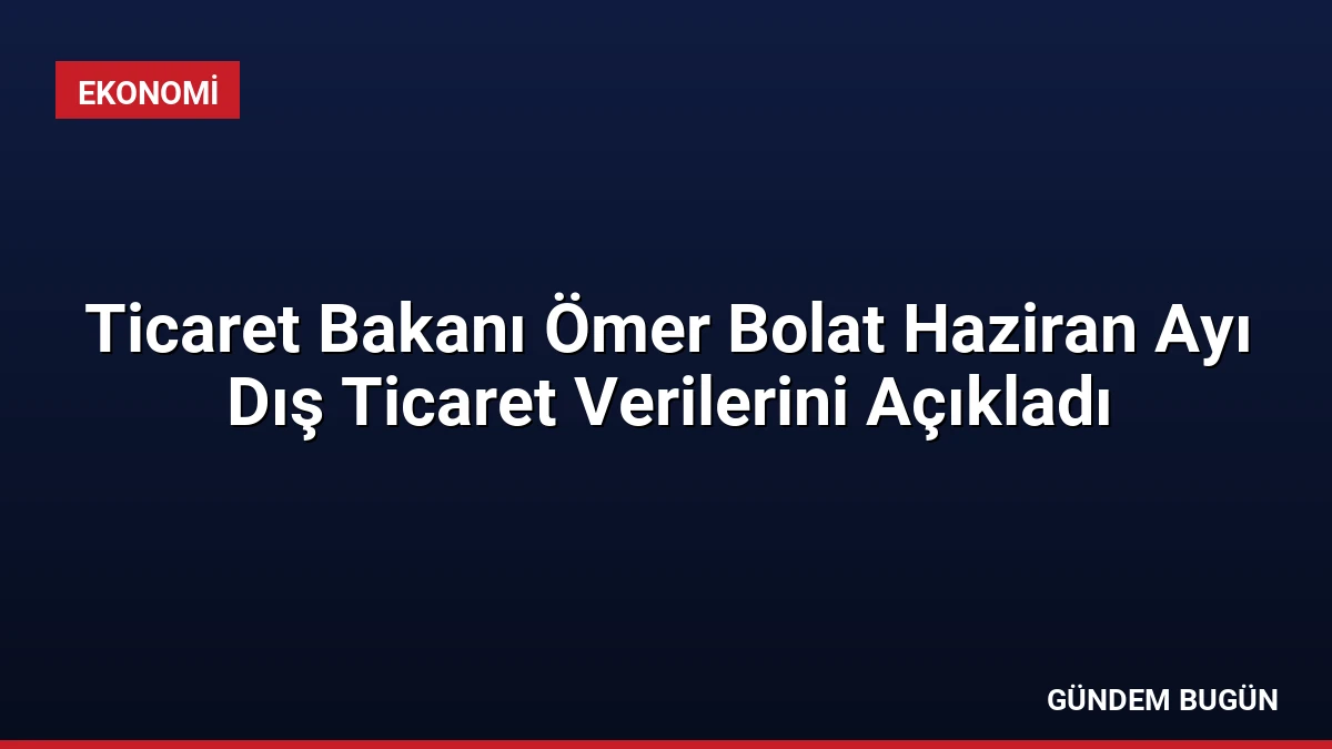 Ticaret Bakanı Ömer Bolat Haziran Ayı Dış Ticaret Verilerini Açıkladı