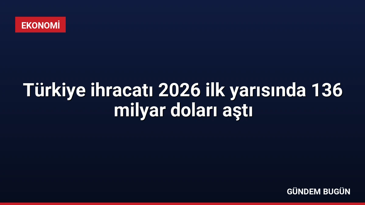 Türkiye ihracatı 2026 ilk yarısında 136 milyar doları aştı