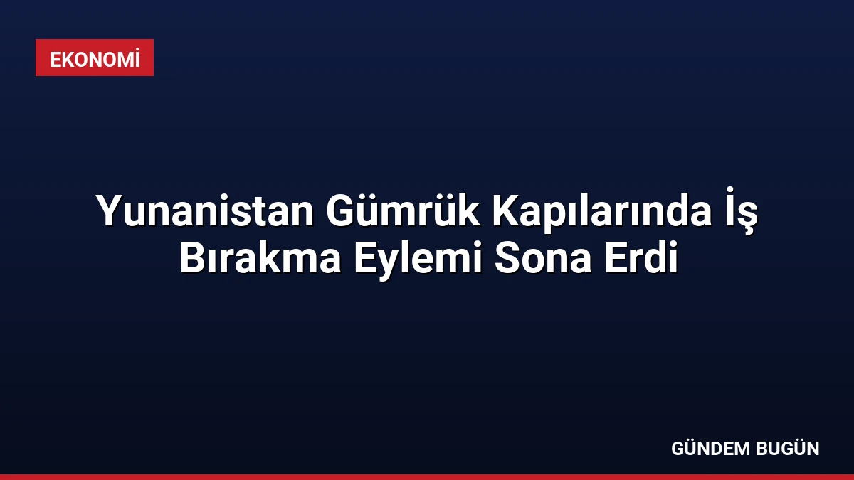 Yunanistan Gümrük Kapılarında İş Bırakma Eylemi Sona Erdi