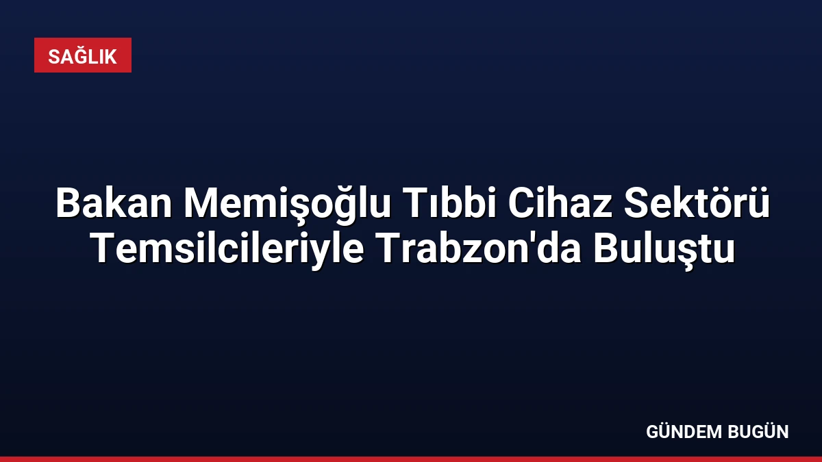 Bakan Memişoğlu Tıbbi Cihaz Sektörü Temsilcileriyle Trabzon’da Buluştu