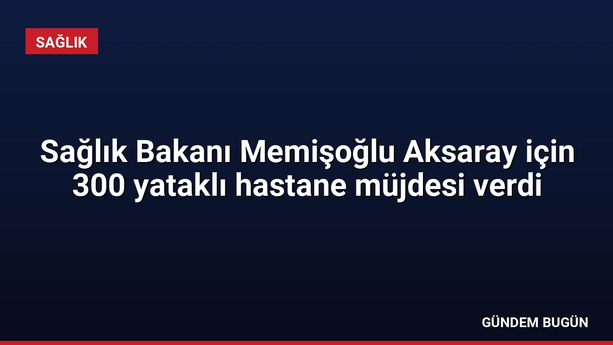 Sağlık Bakanı Memişoğlu Aksaray için 300 yataklı hastane müjdesi verdi