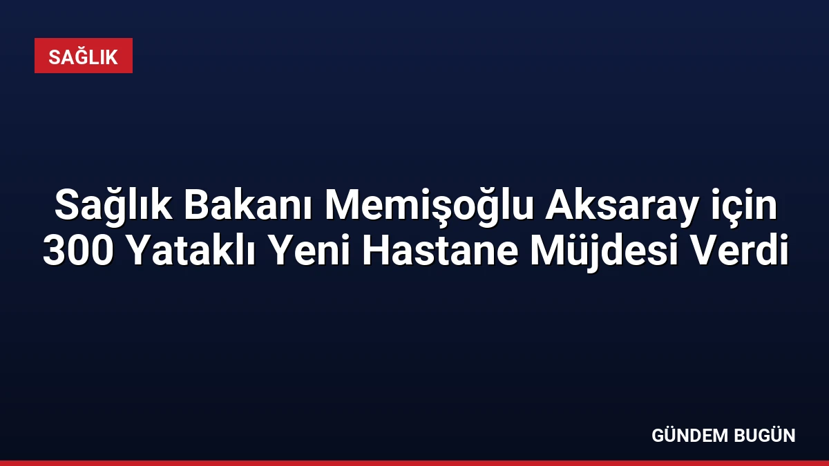 Sağlık Bakanı Memişoğlu Aksaray için 300 Yataklı Yeni Hastane Müjdesi Verdi