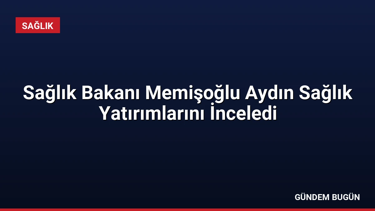Sağlık Bakanı Memişoğlu Aydın Sağlık Yatırımlarını İnceledi