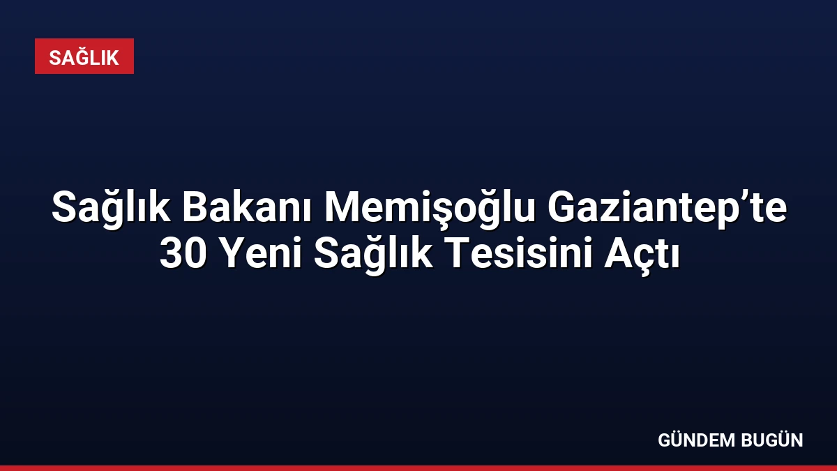 Sağlık Bakanı Memişoğlu Gaziantep’te 30 Yeni Sağlık Tesisini Açtı