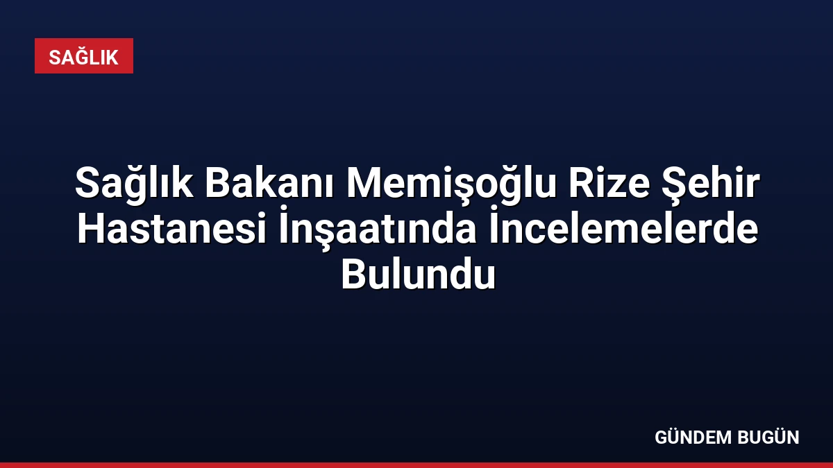 Sağlık Bakanı Memişoğlu Rize Şehir Hastanesi İnşaatında İncelemelerde Bulundu