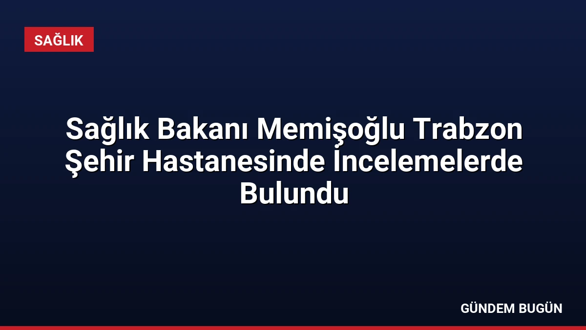 Sağlık Bakanı Memişoğlu Trabzon Şehir Hastanesinde İncelemelerde Bulundu
