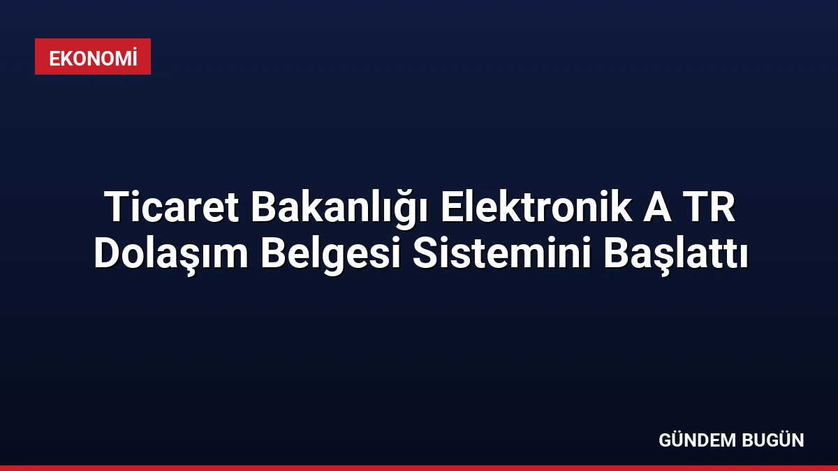 Ticaret Bakanlığı Elektronik A TR Dolaşım Belgesi Sistemini Başlattı