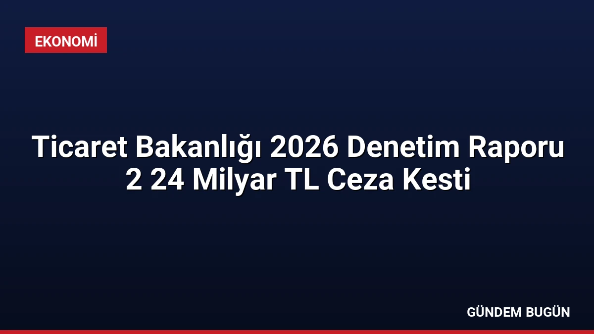 Ticaret Bakanlığı 2026 Denetim Raporu 2 24 Milyar TL Ceza Kesti
