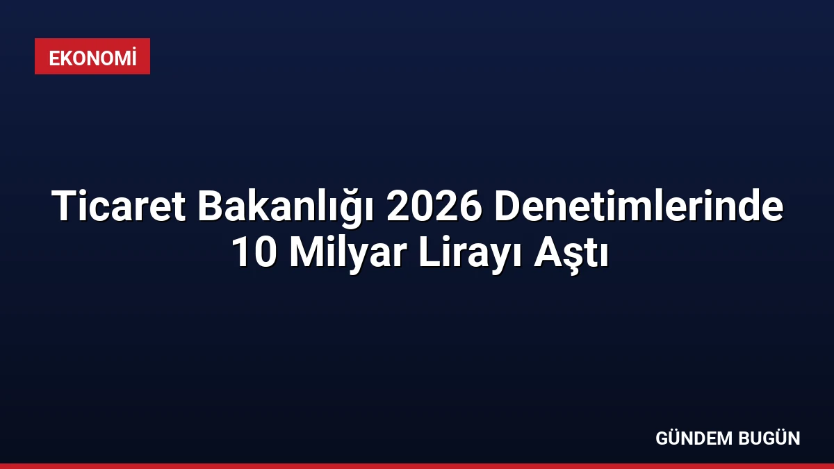 Ticaret Bakanlığı 2026 Denetimlerinde 10 Milyar Lirayı Aştı